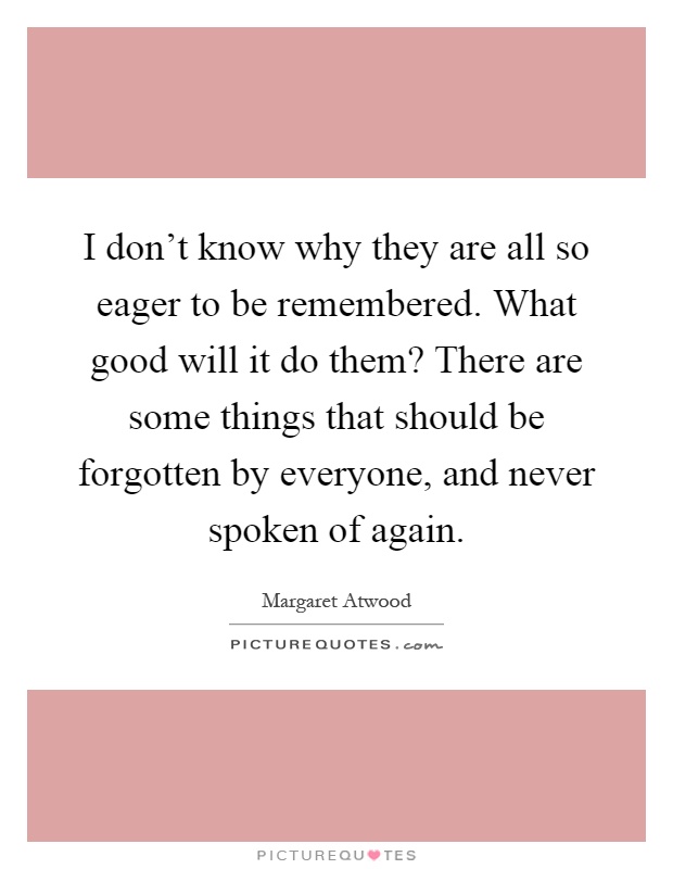 I don't know why they are all so eager to be remembered. What good will it do them? There are some things that should be forgotten by everyone, and never spoken of again Picture Quote #1