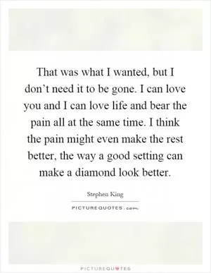 That was what I wanted, but I don’t need it to be gone. I can love you and I can love life and bear the pain all at the same time. I think the pain might even make the rest better, the way a good setting can make a diamond look better Picture Quote #1