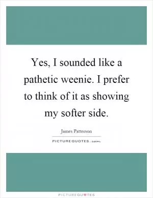 Yes, I sounded like a pathetic weenie. I prefer to think of it as showing my softer side Picture Quote #1