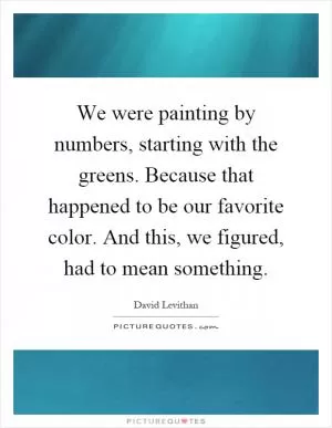 We were painting by numbers, starting with the greens. Because that happened to be our favorite color. And this, we figured, had to mean something Picture Quote #1