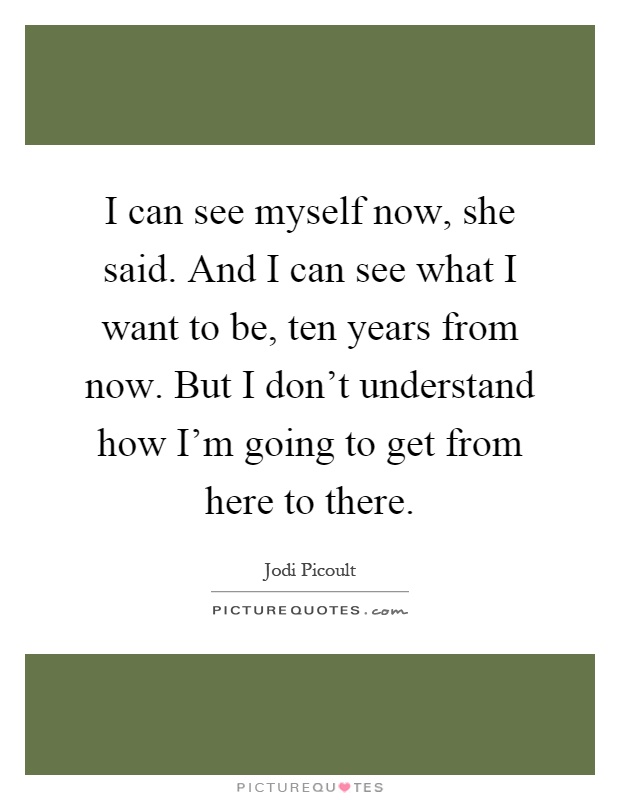 I can see myself now, she said. And I can see what I want to be, ten years from now. But I don't understand how I'm going to get from here to there Picture Quote #1
