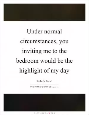 Under normal circumstances, you inviting me to the bedroom would be the highlight of my day Picture Quote #1