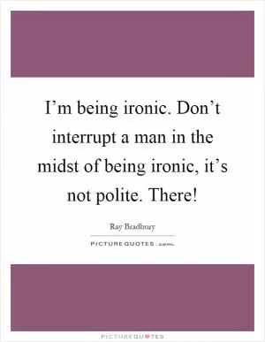 I’m being ironic. Don’t interrupt a man in the midst of being ironic, it’s not polite. There! Picture Quote #1