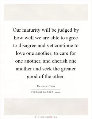 Our maturity will be judged by how well we are able to agree to disagree and yet continue to love one another, to care for one another, and cherish one another and seek the greater good of the other Picture Quote #1