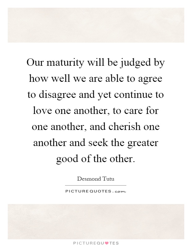 Our maturity will be judged by how well we are able to agree to disagree and yet continue to love one another, to care for one another, and cherish one another and seek the greater good of the other Picture Quote #1