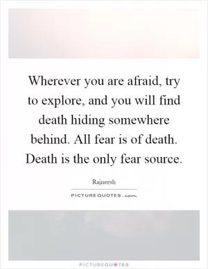 Wherever you are afraid, try to explore, and you will find death hiding somewhere behind. All fear is of death. Death is the only fear source Picture Quote #1