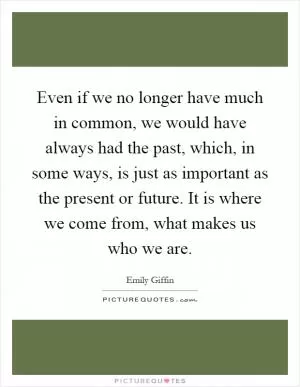 Even if we no longer have much in common, we would have always had the past, which, in some ways, is just as important as the present or future. It is where we come from, what makes us who we are Picture Quote #1