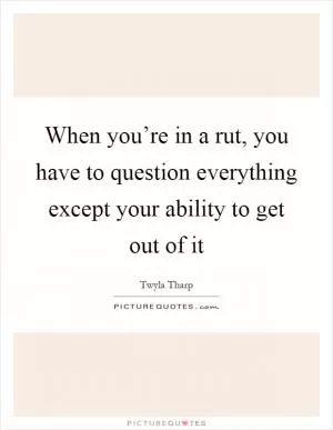 When you’re in a rut, you have to question everything except your ability to get out of it Picture Quote #1
