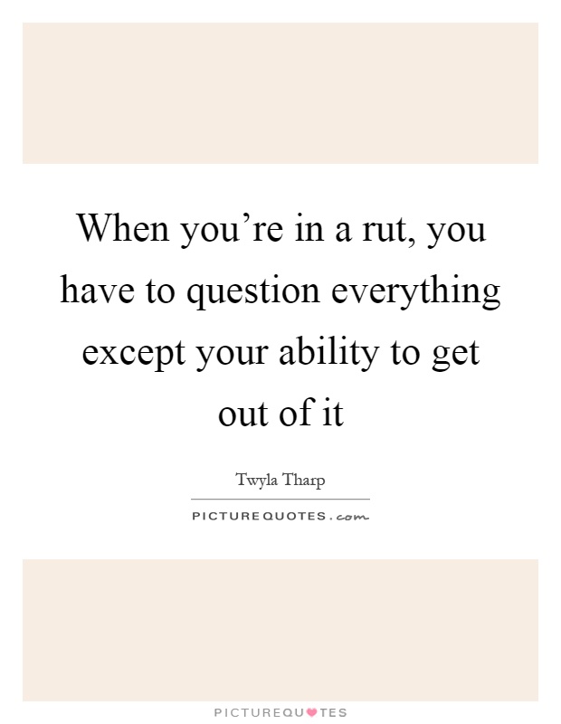 When you're in a rut, you have to question everything except your ability to get out of it Picture Quote #1