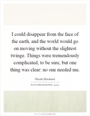 I could disappear from the face of the earth, and the world would go on moving without the slightest twinge. Things were tremendously complicated, to be sure, but one thing was clear: no one needed me Picture Quote #1