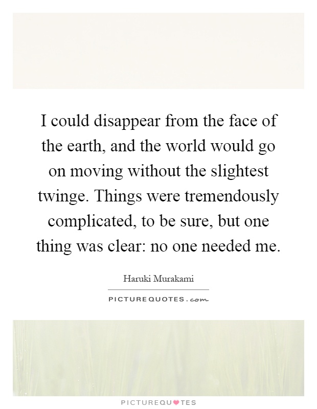 I could disappear from the face of the earth, and the world would go on moving without the slightest twinge. Things were tremendously complicated, to be sure, but one thing was clear: no one needed me Picture Quote #1