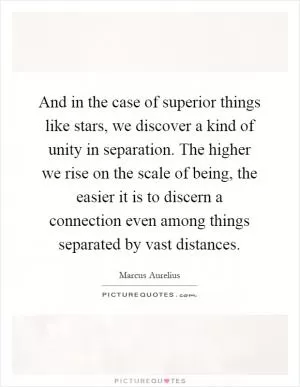 And in the case of superior things like stars, we discover a kind of unity in separation. The higher we rise on the scale of being, the easier it is to discern a connection even among things separated by vast distances Picture Quote #1