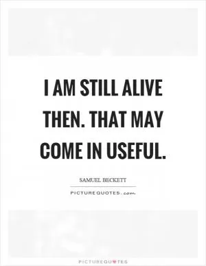 I am still alive then. That may come in useful Picture Quote #1
