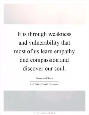 It is through weakness and vulnerability that most of us learn empathy and compassion and discover our soul Picture Quote #1