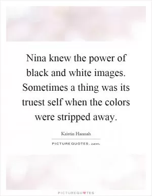 Nina knew the power of black and white images. Sometimes a thing was its truest self when the colors were stripped away Picture Quote #1