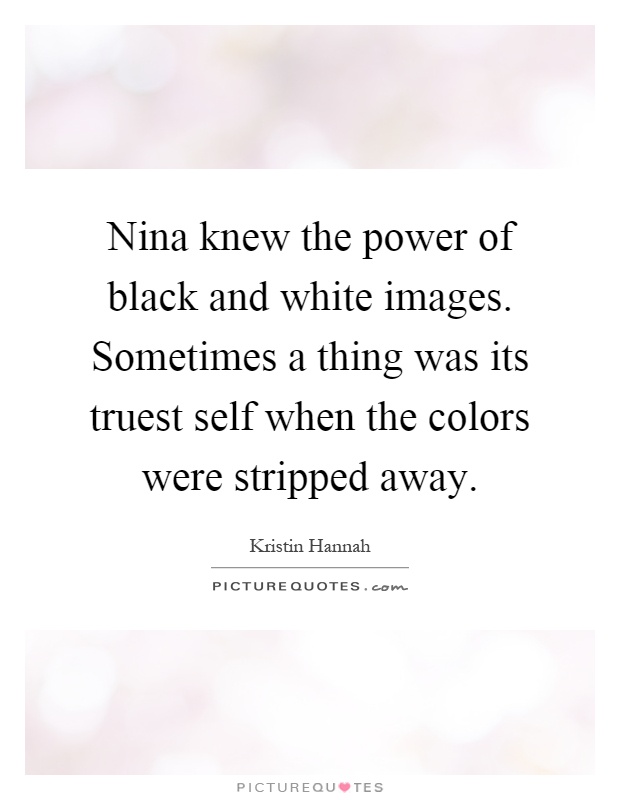 Nina knew the power of black and white images. Sometimes a thing was its truest self when the colors were stripped away Picture Quote #1