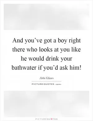 And you’ve got a boy right there who looks at you like he would drink your bathwater if you’d ask him! Picture Quote #1