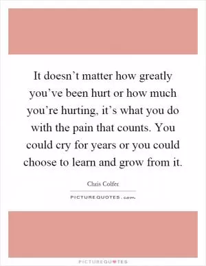 It doesn’t matter how greatly you’ve been hurt or how much you’re hurting, it’s what you do with the pain that counts. You could cry for years or you could choose to learn and grow from it Picture Quote #1