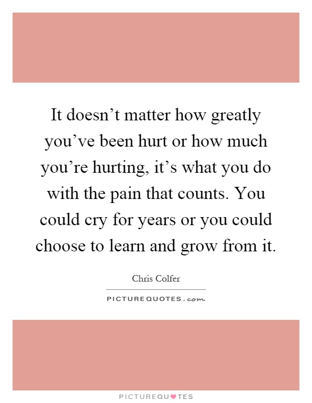 It doesn't matter how greatly you've been hurt or how much you're hurting, it's what you do with the pain that counts. You could cry for years or you could choose to learn and grow from it Picture Quote #1