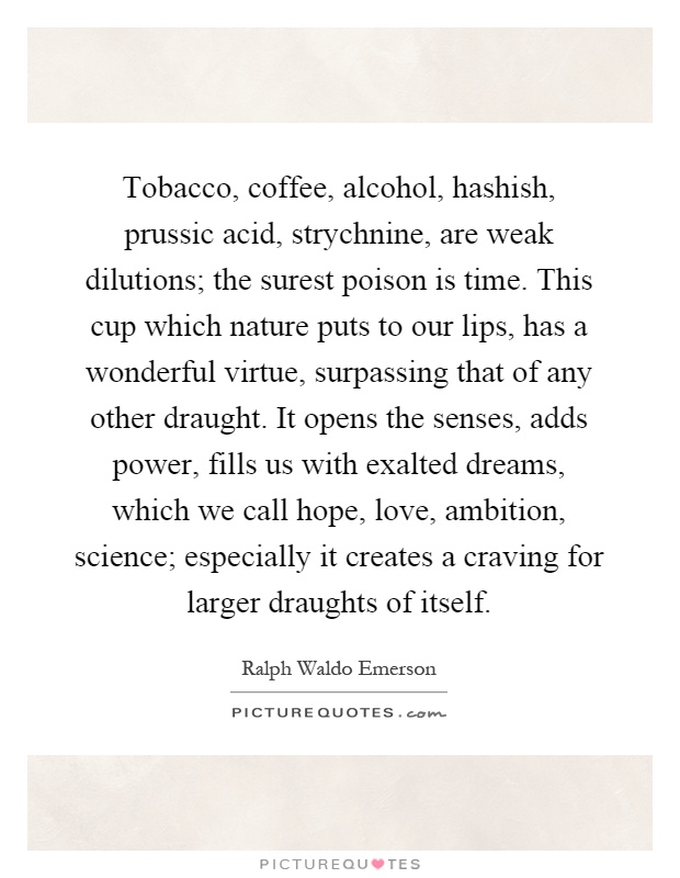 Tobacco, coffee, alcohol, hashish, prussic acid, strychnine, are weak dilutions; the surest poison is time. This cup which nature puts to our lips, has a wonderful virtue, surpassing that of any other draught. It opens the senses, adds power, fills us with exalted dreams, which we call hope, love, ambition, science; especially it creates a craving for larger draughts of itself Picture Quote #1
