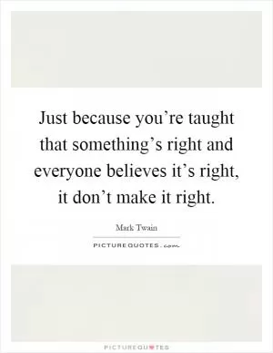 Just because you’re taught that something’s right and everyone believes it’s right, it don’t make it right Picture Quote #1
