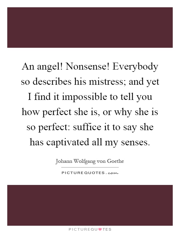 An angel! Nonsense! Everybody so describes his mistress; and yet I find it impossible to tell you how perfect she is, or why she is so perfect: suffice it to say she has captivated all my senses Picture Quote #1