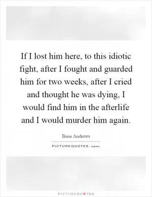If I lost him here, to this idiotic fight, after I fought and guarded him for two weeks, after I cried and thought he was dying, I would find him in the afterlife and I would murder him again Picture Quote #1