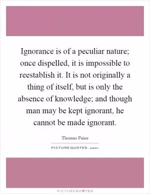 Ignorance is of a peculiar nature; once dispelled, it is impossible to reestablish it. It is not originally a thing of itself, but is only the absence of knowledge; and though man may be kept ignorant, he cannot be made ignorant Picture Quote #1
