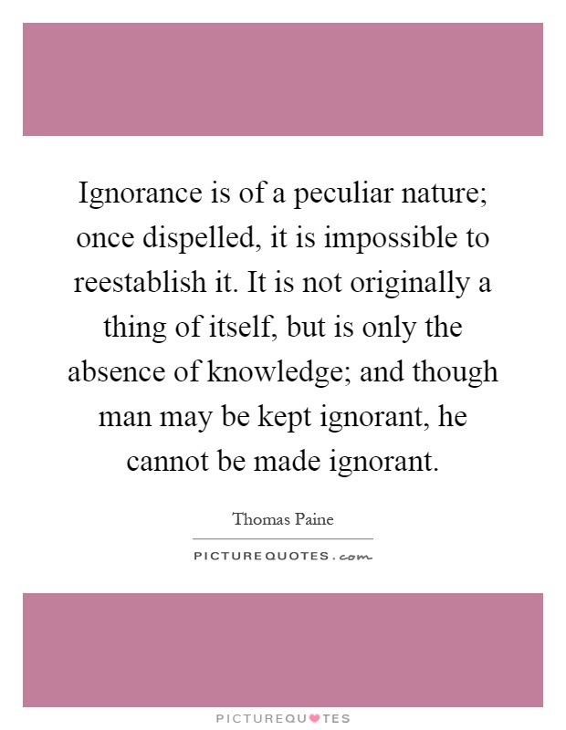 Ignorance is of a peculiar nature; once dispelled, it is impossible to reestablish it. It is not originally a thing of itself, but is only the absence of knowledge; and though man may be kept ignorant, he cannot be made ignorant Picture Quote #1