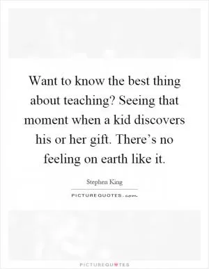 Want to know the best thing about teaching? Seeing that moment when a kid discovers his or her gift. There’s no feeling on earth like it Picture Quote #1