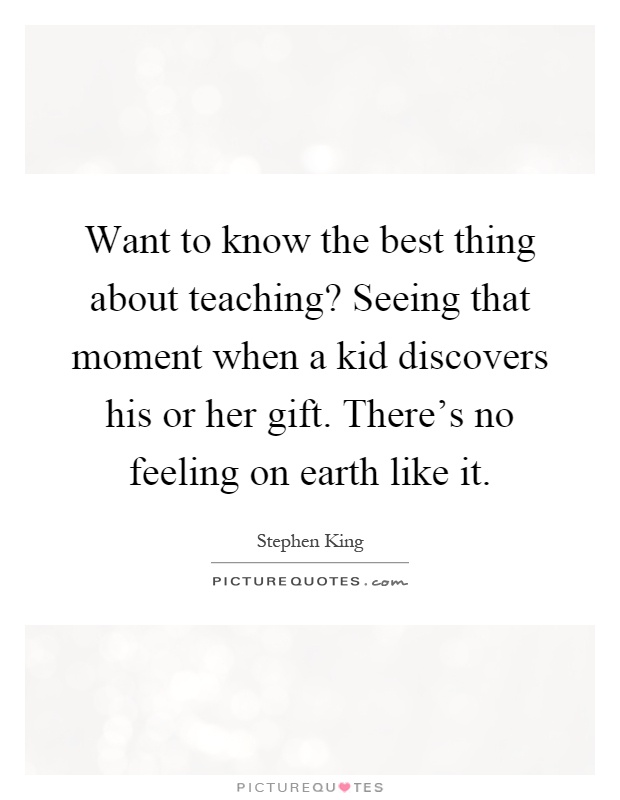 Want to know the best thing about teaching? Seeing that moment when a kid discovers his or her gift. There's no feeling on earth like it Picture Quote #1