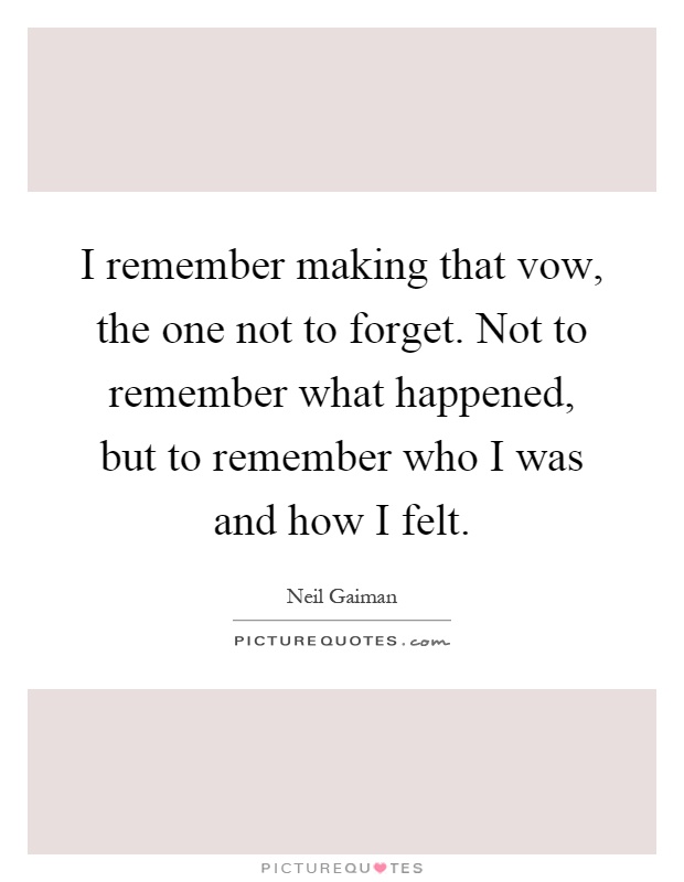 I remember making that vow, the one not to forget. Not to remember what happened, but to remember who I was and how I felt Picture Quote #1