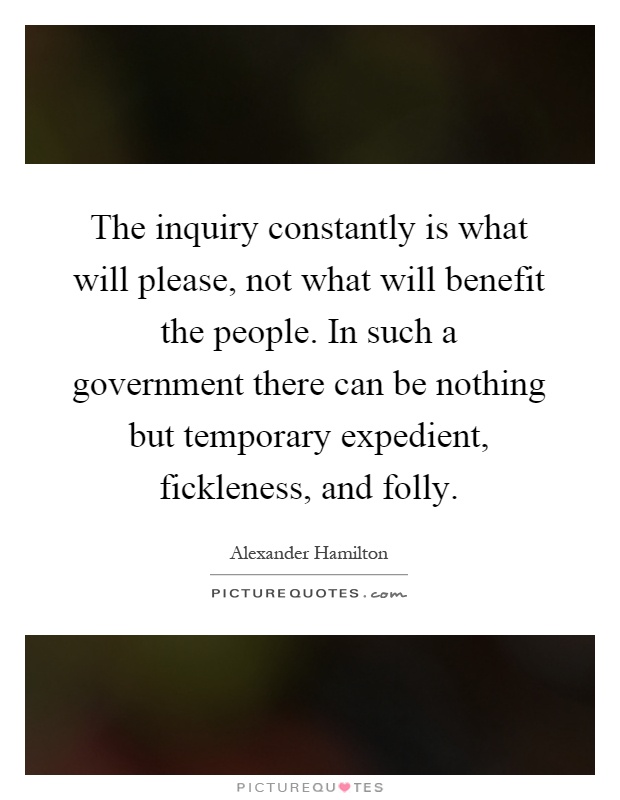 The inquiry constantly is what will please, not what will benefit the people. In such a government there can be nothing but temporary expedient, fickleness, and folly Picture Quote #1