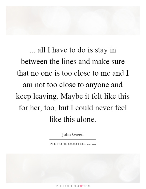... all I have to do is stay in between the lines and make sure that no one is too close to me and I am not too close to anyone and keep leaving. Maybe it felt like this for her, too, but I could never feel like this alone Picture Quote #1