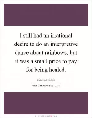 I still had an irrational desire to do an interpretive dance about rainbows, but it was a small price to pay for being healed Picture Quote #1