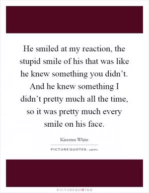 He smiled at my reaction, the stupid smile of his that was like he knew something you didn’t. And he knew something I didn’t pretty much all the time, so it was pretty much every smile on his face Picture Quote #1