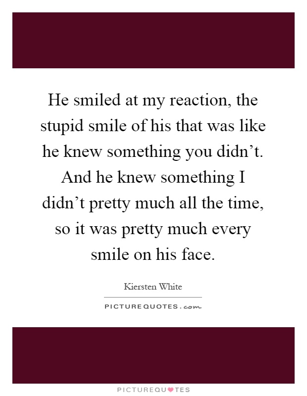He smiled at my reaction, the stupid smile of his that was like he knew something you didn't. And he knew something I didn't pretty much all the time, so it was pretty much every smile on his face Picture Quote #1