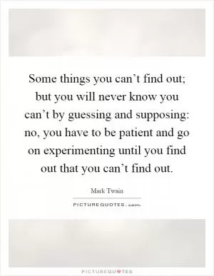 Some things you can’t find out; but you will never know you can’t by guessing and supposing: no, you have to be patient and go on experimenting until you find out that you can’t find out Picture Quote #1
