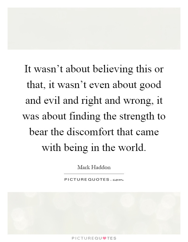 It wasn't about believing this or that, it wasn't even about good and evil and right and wrong, it was about finding the strength to bear the discomfort that came with being in the world Picture Quote #1