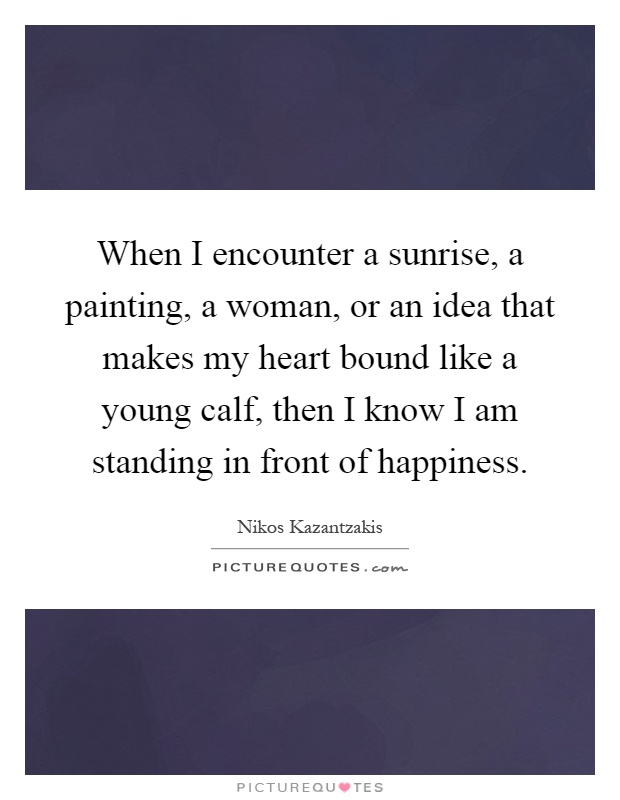 When I encounter a sunrise, a painting, a woman, or an idea that makes my heart bound like a young calf, then I know I am standing in front of happiness Picture Quote #1