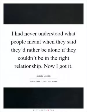I had never understood what people meant when they said they’d rather be alone if they couldn’t be in the right relationship. Now I got it Picture Quote #1