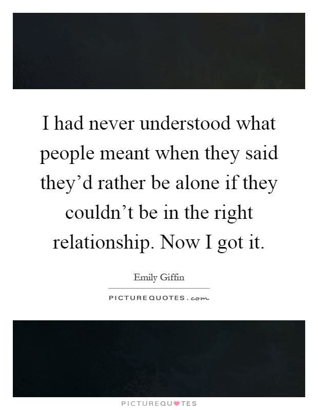 I had never understood what people meant when they said they'd rather be alone if they couldn't be in the right relationship. Now I got it Picture Quote #1