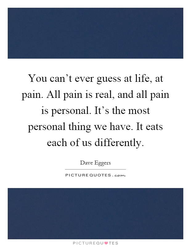 You can't ever guess at life, at pain. All pain is real, and all pain is personal. It's the most personal thing we have. It eats each of us differently Picture Quote #1