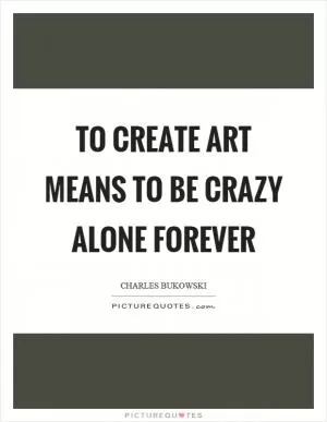 To create art means to be crazy alone forever Picture Quote #1