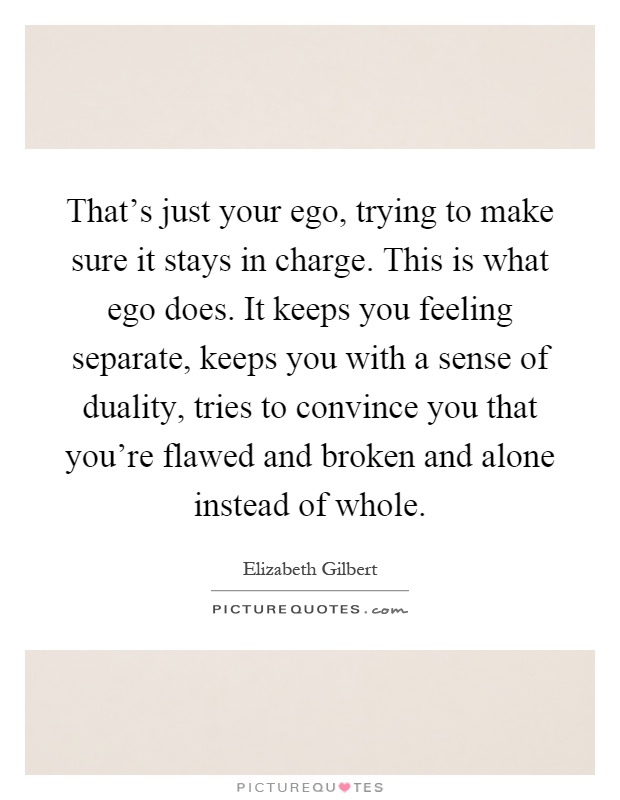 That's just your ego, trying to make sure it stays in charge. This is what ego does. It keeps you feeling separate, keeps you with a sense of duality, tries to convince you that you're flawed and broken and alone instead of whole Picture Quote #1