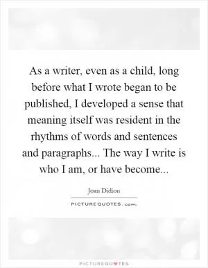 As a writer, even as a child, long before what I wrote began to be published, I developed a sense that meaning itself was resident in the rhythms of words and sentences and paragraphs... The way I write is who I am, or have become Picture Quote #1