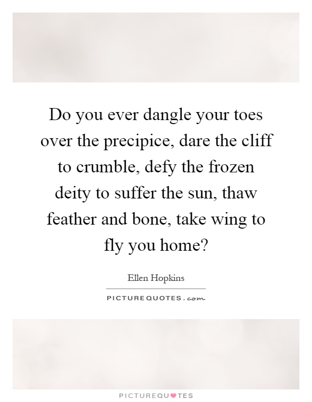 Do you ever dangle your toes over the precipice, dare the cliff to crumble, defy the frozen deity to suffer the sun, thaw feather and bone, take wing to fly you home? Picture Quote #1