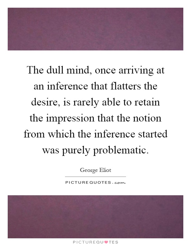 The dull mind, once arriving at an inference that flatters the desire, is rarely able to retain the impression that the notion from which the inference started was purely problematic Picture Quote #1