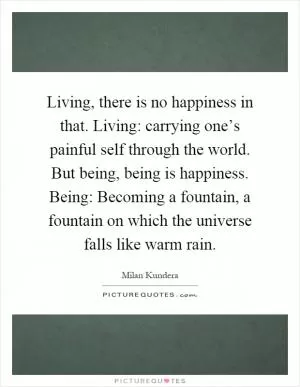 Living, there is no happiness in that. Living: carrying one’s painful self through the world. But being, being is happiness. Being: Becoming a fountain, a fountain on which the universe falls like warm rain Picture Quote #1