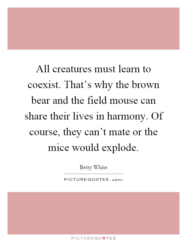 All creatures must learn to coexist. That's why the brown bear and the field mouse can share their lives in harmony. Of course, they can't mate or the mice would explode Picture Quote #1